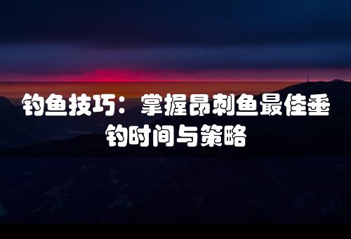 钓鱼技巧：掌握昂刺鱼最佳垂钓时间与策略