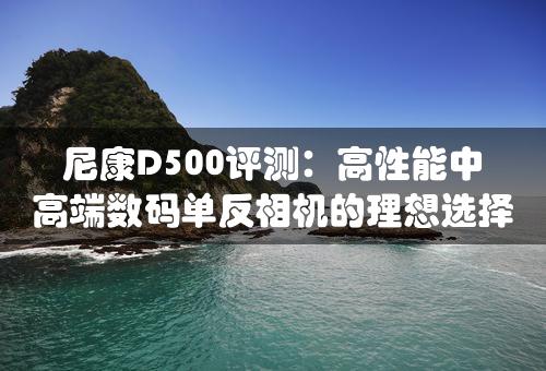 尼康D500评测：高性能中高端数码单反相机的理想选择