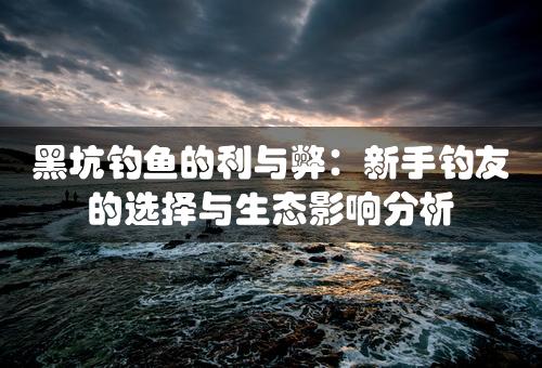 黑坑钓鱼的利与弊：新手钓友的选择与生态影响分析