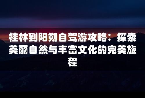 桂林到阳朔自驾游攻略：探索美丽自然与丰富文化的完美旅程