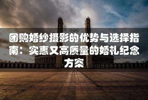 团购婚纱摄影的优势与选择指南：实惠又高质量的婚礼纪念方案