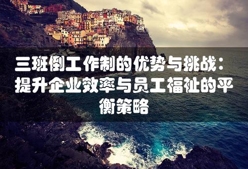 三班倒工作制的优势与挑战：提升企业效率与员工福祉的平衡策略