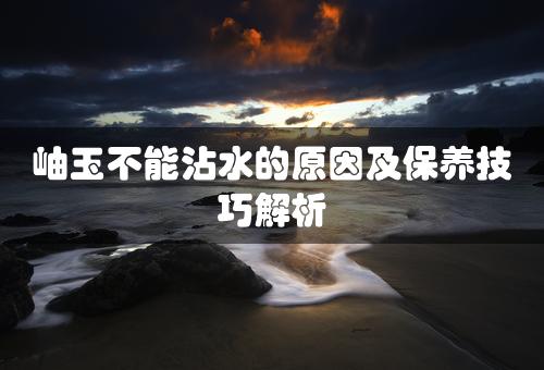 岫玉不能沾水的原因及保养技巧解析