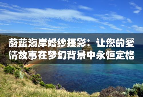 蔚蓝海岸婚纱摄影：让您的爱情故事在梦幻背景中永恒定格