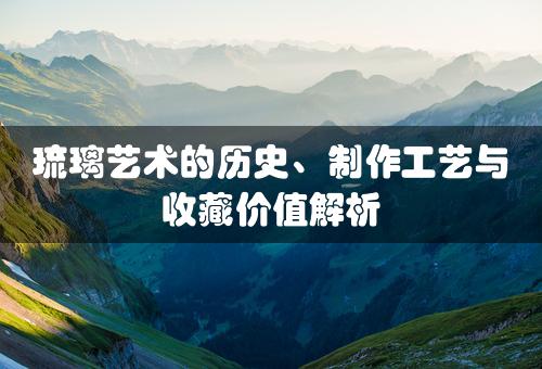 琉璃艺术的历史、制作工艺与收藏价值解析