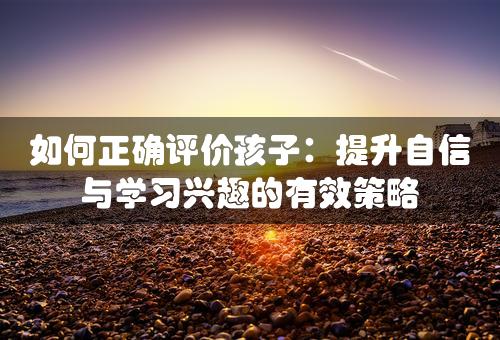 如何正确评价孩子：提升自信与学习兴趣的有效策略