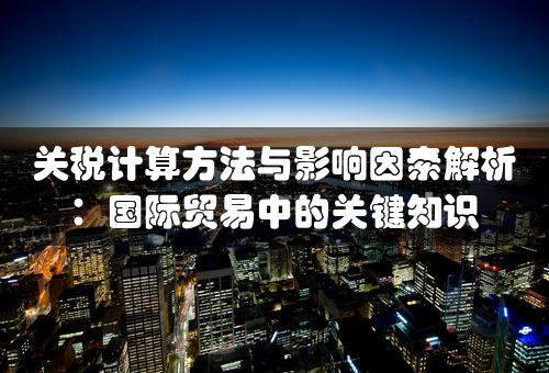 关税计算方法与影响因素解析：国际贸易中的关键知识