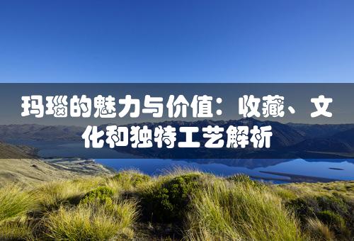 玛瑙的魅力与价值：收藏、文化和独特工艺解析