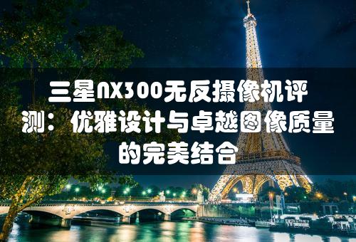 三星NX300无反摄像机评测：优雅设计与卓越图像质量的完美结合