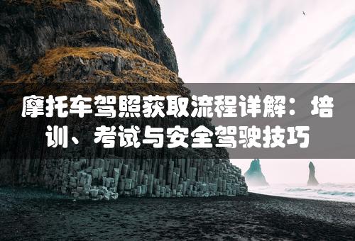 摩托车驾照获取流程详解：培训、考试与安全驾驶技巧