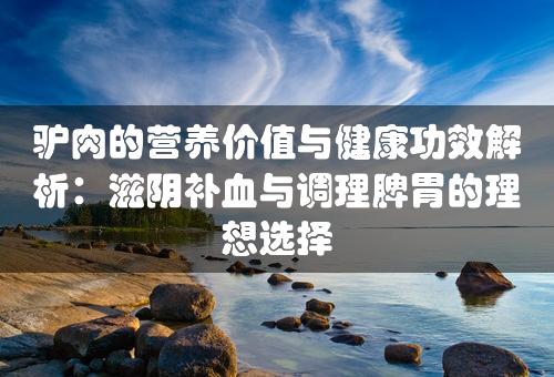 驴肉的营养价值与健康功效解析：滋阴补血与调理脾胃的理想选择