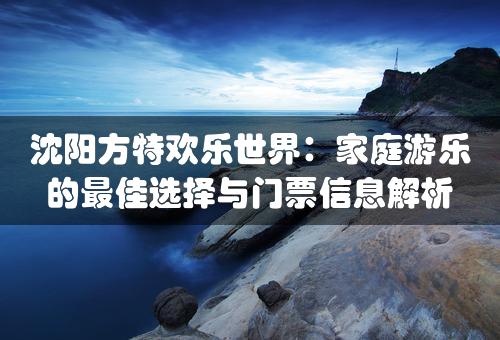 沈阳方特欢乐世界：家庭游乐的最佳选择与门票信息解析