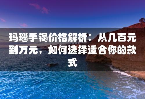 玛瑙手镯价格解析：从几百元到万元，如何选择适合你的款式