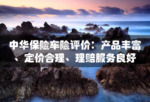 中华保险车险评价：产品丰富、定价合理、理赔服务良好