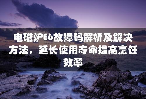 电磁炉E6故障码解析及解决方法，延长使用寿命提高烹饪效率