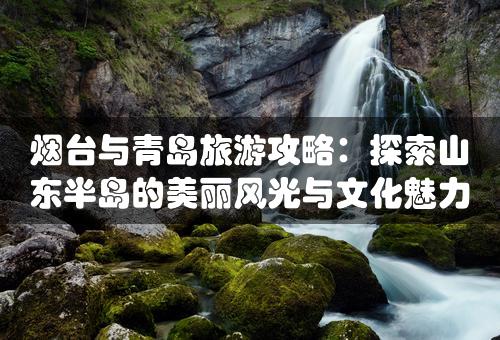 烟台与青岛旅游攻略：探索山东半岛的美丽风光与文化魅力