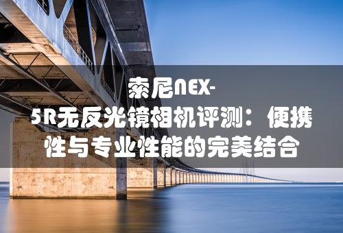 索尼NEX-5R无反光镜相机评测：便携性与专业性能的完美结合