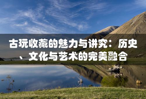 古玩收藏的魅力与讲究：历史、文化与艺术的完美融合