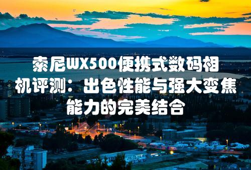 索尼WX500便携式数码相机评测：出色性能与强大变焦能力的完美结合