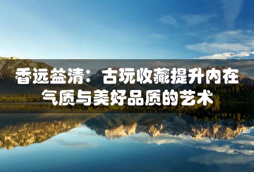 香远益清：古玩收藏提升内在气质与美好品质的艺术