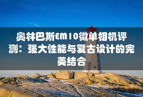 奥林巴斯EM10微单相机评测：强大性能与复古设计的完美结合