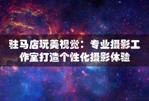 驻马店玩美视觉：专业摄影工作室打造个性化摄影体验