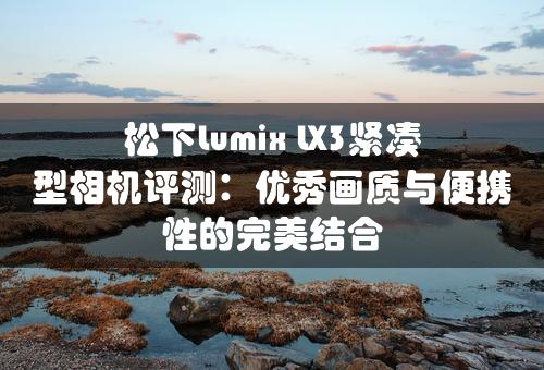 松下Lumix LX3紧凑型相机评测：优秀画质与便携性的完美结合