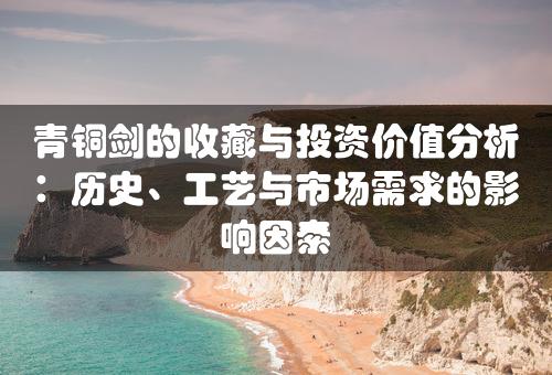 青铜剑的收藏与投资价值分析：历史、工艺与市场需求的影响因素