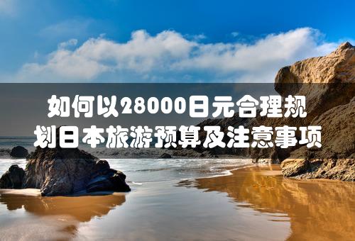 如何以28000日元合理规划日本旅游预算及注意事项