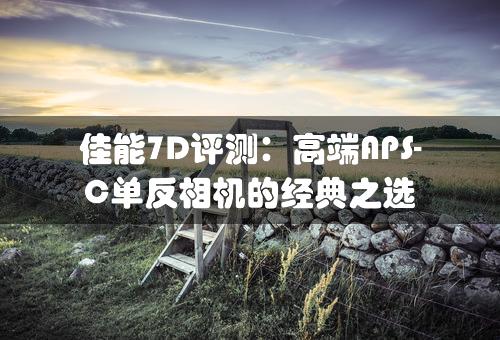 佳能7D评测：高端APS-C单反相机的经典之选