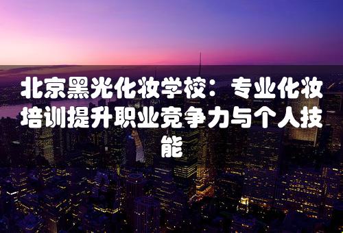 北京黑光化妆学校：专业化妆培训提升职业竞争力与个人技能