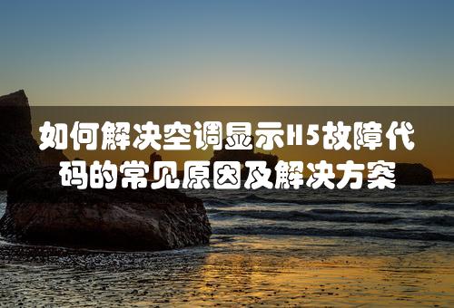 如何解决空调显示H5故障代码的常见原因及解决方案