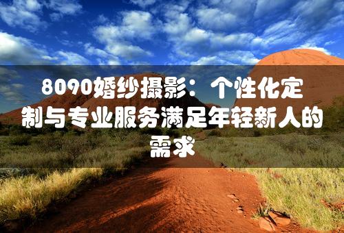 8090婚纱摄影：个性化定制与专业服务满足年轻新人的需求