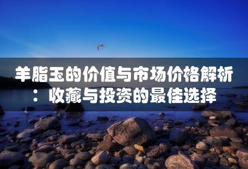 羊脂玉的价值与市场价格解析：收藏与投资的最佳选择