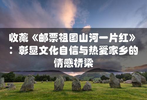 收藏《邮票祖国山河一片红》：彰显文化自信与热爱家乡的情感桥梁