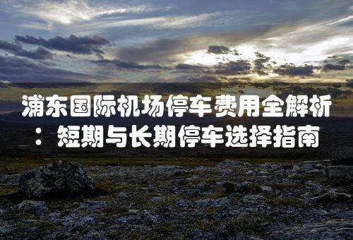 浦东国际机场停车费用全解析：短期与长期停车选择指南