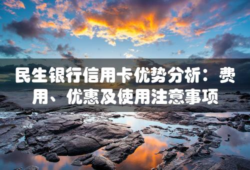 民生银行信用卡优势分析：费用、优惠及使用注意事项