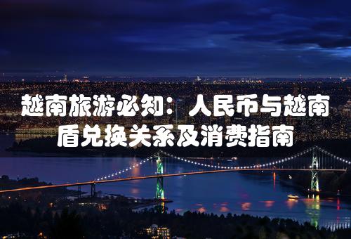 越南旅游必知：人民币与越南盾兑换关系及消费指南