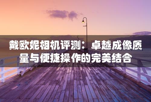 戴欧妮相机评测：卓越成像质量与便捷操作的完美结合