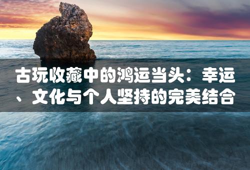 古玩收藏中的鸿运当头：幸运、文化与个人坚持的完美结合