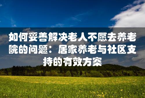 如何妥善解决老人不愿去养老院的问题：居家养老与社区支持的有效方案