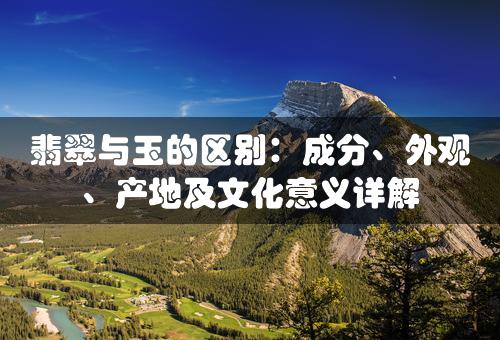 翡翠与玉的区别：成分、外观、产地及文化意义详解