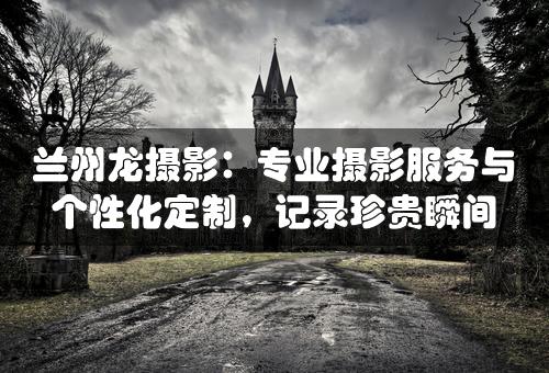 兰州龙摄影：专业摄影服务与个性化定制，记录珍贵瞬间