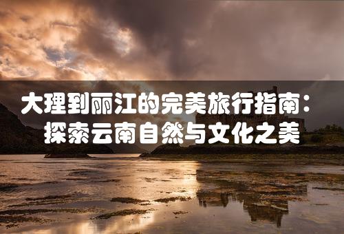 大理到丽江的完美旅行指南：探索云南自然与文化之美