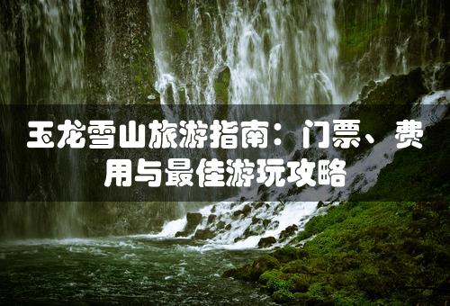 玉龙雪山旅游指南：门票、费用与最佳游玩攻略