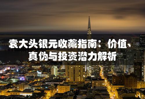 袁大头银元收藏指南：价值、真伪与投资潜力解析