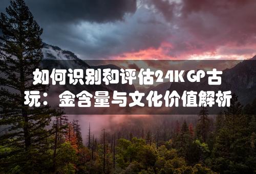 如何识别和评估24KGP古玩：金含量与文化价值解析