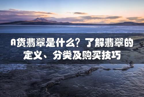 A货翡翠是什么？了解翡翠的定义、分类及购买技巧