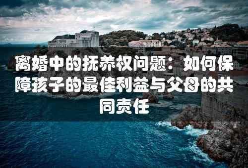 离婚中的抚养权问题：如何保障孩子的最佳利益与父母的共同责任