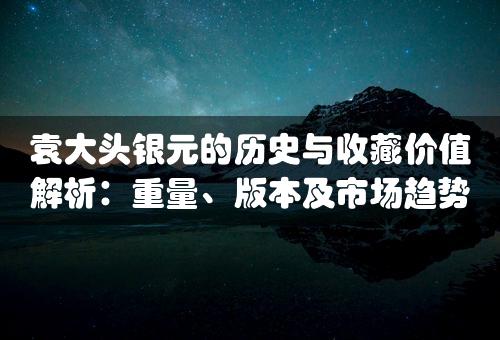 袁大头银元的历史与收藏价值解析：重量、版本及市场趋势